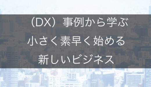【DX事例】デジタルトランスフォーメーション（DX）事例から学ぶ小さく素早く始める新しいビジネスの起こし方
